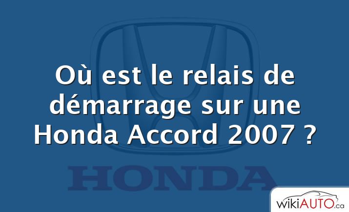 Où est le relais de démarrage sur une Honda Accord 2007 ?